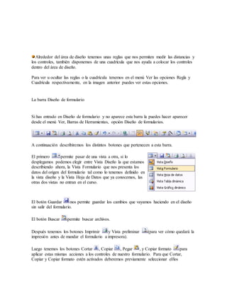 Alrededor del área de diseño tenemos unas reglas que nos permiten medir las distancias y
los controles, también disponemos de una cuadrícula que nos ayuda a colocar los controles
dentro del área de diseño.
Para ver u ocultar las reglas o la cuadrícula tenemos en el menú Ver las opciones Regla y
Cuadrícula respectivamente, en la imagen anterior puedes ver estas opciones.
La barra Diseño de formulario
Si has entrado en Diseño de formulario y no aparece esta barra la puedes hacer aparecer
desde el menú Ver, Barras de Herramientas, opción Diseño de formularios.
A continuación describiremos los distintos botones que pertenecen a esta barra.
El primero permite pasar de una vista a otra, si lo
desplegamos podemos elegir entre Vista Diseño la que estamos
describiendo ahora, la Vista Formulario que nos presenta los
datos del origen del formulario tal como lo tenemos definido en
la vista diseño y la Vista Hoja de Datos que ya conocemos, las
otras dos vistas no entran en el curso.
El botón Guardar nos permite guardar los cambios que vayamos haciendo en el diseño
sin salir del formulario.
El botón Buscar permite buscar archivos.
Después tenemos los botones Imprimir y Vista preliminar (para ver cómo quedará la
impresión antes de mandar el formulario a impresora).
Luego tenemos los botones Cortar , Copiar , Pegar , y Copiar formato para
aplicar estas mismas acciones a los controles de nuestro formulario. Para que Cortar,
Copiar y Copiar formato estén activados deberemos previamente seleccionar el/los
 