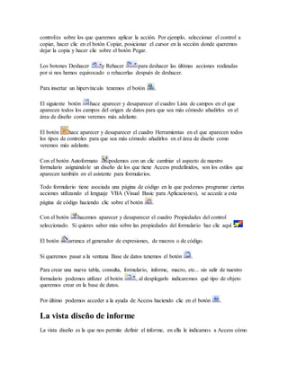 control/es sobre los que queremos aplicar la acción. Por ejemplo, seleccionar el control a
copiar, hacer clic en el botón Copiar, posicionar el cursor en la sección donde queremos
dejar la copia y hacer clic sobre el botón Pegar.
Los botones Deshacer y Rehacer para deshacer las últimas acciones realizadas
por si nos hemos equivocado o rehacerlas después de deshacer.
Para insertar un hipervínculo tenemos el botón .
El siguiente botón hace aparecer y desaparecer el cuadro Lista de campos en el que
aparecen todos los campos del origen de datos para que sea más cómodo añadirlos en el
área de diseño como veremos más adelante.
El botón hace aparecer y desaparecer el cuadro Herramientas en el que aparecen todos
los tipos de controles para que sea más cómodo añadirlos en el área de diseño como
veremos más adelante.
Con el botón Autoformato podemos con un clic cambiar el aspecto de nuestro
formulario asignándole un diseño de los que tiene Access predefinidos, son los estilos que
aparecen también en el asistente para formularios.
Todo formulario tiene asociada una página de código en la que podemos programar ciertas
acciones utilizando el lenguaje VBA (Visual Basic para Aplicaciones), se accede a esta
página de código haciendo clic sobre el botón .
Con el botón hacemos aparecer y desaparecer el cuadro Propiedades del control
seleccionado. Si quieres saber más sobre las propiedades del formulario haz clic aquí
El botón arranca el generador de expresiones, de macros o de código.
Si queremos pasar a la ventana Base de datos tenemos el botón .
Para crear una nueva tabla, consulta, formulario, informe, macro, etc... sin salir de nuestro
formulario podemos utilizar el botón , al desplegarlo indicaremos qué tipo de objeto
queremos crear en la base de datos.
Por último podemos acceder a la ayuda de Access haciendo clic en el botón .
La vista diseño de informe
La vista diseño es la que nos permite definir el informe, en ella le indicamos a Access cómo
 
