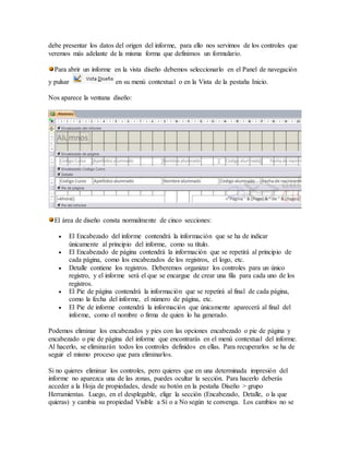 debe presentar los datos del origen del informe, para ello nos servimos de los controles que
veremos más adelante de la misma forma que definimos un formulario.
Para abrir un informe en la vista diseño debemos seleccionarlo en el Panel de navegación
y pulsar en su menú contextual o en la Vista de la pestaña Inicio.
Nos aparece la ventana diseño:
El área de diseño consta normalmente de cinco secciones:
 El Encabezado del informe contendrá la información que se ha de indicar
únicamente al principio del informe, como su título.
 El Encabezado de página contendrá la información que se repetirá al principio de
cada página, como los encabezados de los registros, el logo, etc.
 Detalle contiene los registros. Deberemos organizar los controles para un único
registro, y el informe será el que se encargue de crear una fila para cada uno de los
registros.
 El Pie de página contendrá la información que se repetirá al final de cada página,
como la fecha del informe, el número de página, etc.
 El Pie de informe contendrá la información que únicamente aparecerá al final del
informe, como el nombre o firma de quien lo ha generado.
Podemos eliminar los encabezados y pies con las opciones encabezado o pie de página y
encabezado o pie de página del informe que encontrarás en el menú contextual del informe.
Al hacerlo, se eliminarán todos los controles definidos en ellas. Para recuperarlos se ha de
seguir el mismo proceso que para eliminarlos.
Si no quieres eliminar los controles, pero quieres que en una determinada impresión del
informe no aparezca una de las zonas, puedes ocultar la sección. Para hacerlo deberás
acceder a la Hoja de propiedades, desde su botón en la pestaña Diseño > grupo
Herramientas. Luego, en el desplegable, elige la sección (Encabezado, Detalle, o la que
quieras) y cambia su propiedad Visible a Sí o a No según te convenga. Los cambios no se
 