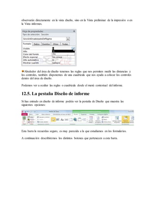observarán directamente en la vista diseño, sino en la Vista preliminar de la impresión o en
la Vista informes.
Alrededor del área de diseño tenemos las reglas que nos permiten medir las distancias y
los controles, también disponemos de una cuadrícula que nos ayuda a colocar los controles
dentro del área de diseño.
Podemos ver u ocultar las reglas o cuadrícula desde el menú contextual del informe.
12.5. La pestaña Diseño de informe
Si has entrado en diseño de informe podrás ver la pestaña de Diseño que muestra las
siguientes opciones:
Esta barra la recuerdas seguro, es muy parecida a la que estudiamos en los formularios.
A continuación describiremos los distintos botones que pertenecen a esta barra.
 