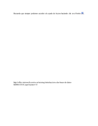 Recuerda que siempre podemos acceder a la ayuda de Access haciendo clic en el botón .
http://office.microsoft.com/es-ar/training/introduccion-a-las-bases-de-datos-
RZ006118141.aspx?section=15
 