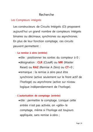 Page | 8
Recherche
Les Compteurs intégrés
Les constructeurs de Circuits Intégrés (CI) proposent
aujourd’hui un grand nombre de compteurs intégrés
binaires ou décimaux, synchrones ou asynchrones.
En plus de leur fonction comptage, ces circuits
peuvent permettent :
- La remise à zéro (entrée)
rôle : positionner les sorties du compteur à 0 ;
désignation : CLR (CLeaR) ou MR (Master
Reset) ou RAZ (Remise A Zéro) ou CT=0 ;
remarque : la remise à zéro peut être
synchrone (active seulement sur le front actif de
l’horloge) ou asynchrone (active sur niveau
logique indépendamment de l’horloge).
- L’autorisation de comptage (entrée)
rôle : permettre le comptage. Lorsque cette
entrée n’est pas activée, on «gèle» le
comptage, même si l’horloge est toujours
appliquée, sans remise à zéro ;
 