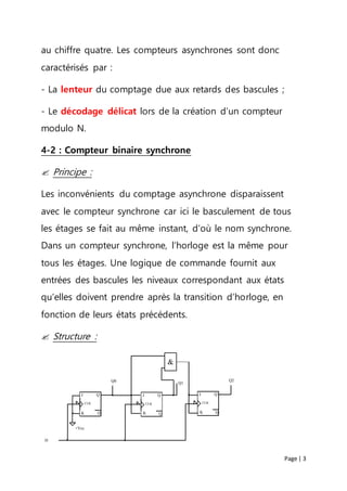 Page | 3
au chiffre quatre. Les compteurs asynchrones sont donc
caractérisés par :
- La lenteur du comptage due aux retards des bascules ;
- Le décodage délicat lors de la création d’un compteur
modulo N.
4-2 : Compteur binaire synchrone
 Principe :
Les inconvénients du comptage asynchrone disparaissent
avec le compteur synchrone car ici le basculement de tous
les étages se fait au même instant, d’où le nom synchrone.
Dans un compteur synchrone, l’horloge est la même pour
tous les étages. Une logique de commande fournit aux
entrées des bascules les niveaux correspondant aux états
qu’elles doivent prendre après la transition d’horloge, en
fonction de leurs états précédents.
 Structure :
CLK
Q
Q
J
CLK
Q
Q
J
Q0 Q1
CLK
Q
Q
J
Q2
H
K K K
+Vcc
&
 