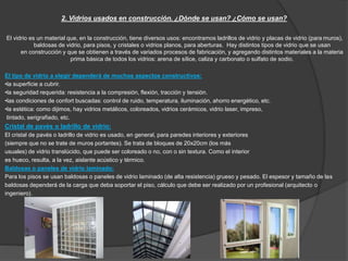 2. Vidrios usados en construcción. ¿Dónde se usan? ¿Cómo se usan? 
El vidrio es un material que, en la construcción, tiene diversos usos: encontramos ladrillos de vidrio y placas de vidrio (para muros), 
baldosas de vidrio, para pisos, y cristales o vidrios planos, para aberturas. Hay distintos tipos de vidrio que se usan 
en construcción y que se obtienen a través de variados procesos de fabricación, y agregando distintos materiales a la materia 
prima básica de todos los vidrios: arena de sílice, caliza y carbonato o sulfato de sodio. 
El tipo de vidrio a elegir dependerá de muchos aspectos constructivos: 
•la superficie a cubrir. 
•la seguridad requerida: resistencia a la compresión, flexión, tracción y tensión. 
•las condiciones de confort buscadas: control de ruido, temperatura, iluminación, ahorro energético, etc. 
•la estética: como dijimos, hay vidrios metálicos, coloreados, vidrios cerámicos, vidrio laser, impreso, 
tintado, serigrafiado, etc. 
Cristal de pavés o ladrillo de vidrio: 
El cristal de pavés o ladrillo de vidrio es usado, en general, para paredes interiores y exteriores 
(siempre que no se trate de muros portantes). Se trata de bloques de 20x20cm (los más 
usuales) de vidrio translúcido, que puede ser coloreado o no, con o sin textura. Como el interior 
es hueco, resulta, a la vez, aislante acústico y térmico. 
Baldosas o paneles de vidrio laminado: 
Para los pisos se usan baldosas o paneles de vidrio laminado (de alta resistencia) grueso y pesado. El espesor y tamaño de las 
baldosas dependerá de la carga que deba soportar el piso, cálculo que debe ser realizado por un profesional (arquitecto o 
ingeniero). 
 