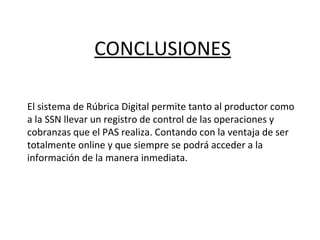 CONCLUSIONES
El sistema de Rúbrica Digital permite tanto al productor como
a la SSN llevar un registro de control de las operaciones y
cobranzas que el PAS realiza. Contando con la ventaja de ser
totalmente online y que siempre se podrá acceder a la
información de la manera inmediata.
 