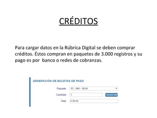 CRÉDITOS
Para cargar datos en la Rúbrica Digital se deben comprar
créditos. Éstos compran en paquetes de 3.000 registros y su
pago es por banco o redes de cobranzas.
 