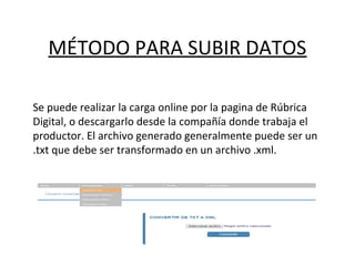 MÉTODO PARA SUBIR DATOS
Se puede realizar la carga online por la pagina de Rúbrica
Digital, o descargarlo desde la compañía donde trabaja el
productor. El archivo generado generalmente puede ser un
.txt que debe ser transformado en un archivo .xml.
 