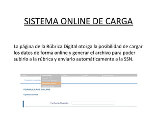 SISTEMA ONLINE DE CARGA
La página de la Rúbrica Digital otorga la posibilidad de cargar
los datos de forma online y generar el archivo para poder
subirlo a la rúbrica y enviarlo automáticamente a la SSN.
 