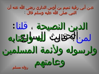 عـن أبي رقية تميم بن أوس الداري رضي الله عنه أن النبي صلى الله عليه وسلم قال   : الحديث السابع الدين النصيحة   ،  قلنا :  لمن ؟ قال :  لله ولكتابه ولرسوله ولأئمة المسلمين وعامتهم رواه مسلم 