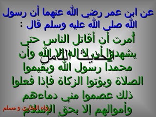 عن ابن عمر رضي الله عنهما أن رسول الله صلى الله عليه وسلم قال   : الحديث الثامن أُمرت أن أقاتل الناس حتى يشهدوا أن لا إله إلا الله وأن محمداً رسول الله ويقيموا الصلاة ويؤتوا الزكاة فإذا فعلوا ذلك عصموا مني دماءهم وأموالهم إلا بحق الإسلام وحسابهم على الله تعالى رواه البخاري و مسلم 