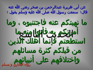 عن أبي هريرة عبدالرحمن بن صخر رضي الله عنه قال :  سمعت رسول الله صلى الله عليه وسلم يقول  : الحديث التاسع ما نهيتكم عنه فاجتنبوه ، وما أمرتكم به فأتوا منه ما استطعتم فإنما أهلك الذين من قبلكم كثرة مسائلهم واختلافهم على أنبيائهم رواه البخاري و مسلم 