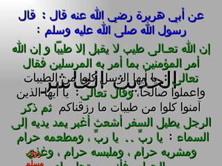 عن أبي هريرة رضي الله عنه قال  :  قال رسول الله صلى الله عليه وسلم   : الحديث العاشر إن الله تعـالى طيب لا يقبل إلا طيباً و إن الله أمر المؤمنين بما أمر به المرسلين فقال تعالى   :  يا أيها الرسل كلوا من الطيبات واعملوا صالحاً ،  وقال تعالى :  يا أيها الذين آمنوا كلوا من طيبات ما رزقناكم   ثم ذكر الرجل يطيل السفر أشعث أغبر يمد يديه إلى السماء  :   يا ربِّ  ..  يا ربِّ ، ومطعمه حرام  ومشربه حرام ، وملبسه حرام ، وغذي بالحرام  فأنى يستجاب له رواه مسلم 