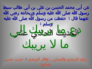 عن أبي محمد الحسن بن علي بن أبي طالب سبط رسول الله صلى الله عليه وسلم وريحانته رضي الله عنهما قال  :  حفظت من رسول الله صلى الله عليه وسلم  : الحديث الحادي عشر دع ما يَريبك إلى ما لا يريبك رواه الترمذي والنسائي ، وقال الترمذي  :   حديث حسن صحيح 
