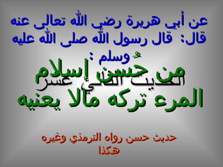 عن أبي هريرة رضي الله تعالى عنه قال :  قال رسول الله صلى الله عليه وسلم  : الحديث الثاني عشر من حُسن إسلام المرء تركه مالا يعنيه حديث حسن رواه الترمذي وغيره هكذا 