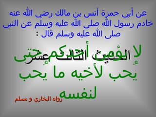 عن أبي حمزة أنس بن مالك رضي الله عنه خادم رسول الله صلى الله عليه وسلم عن النبي صلى الله عليه وسلم قال   : الحديث الثالث عشر لا يؤمن أحدكم حتى يُحب لأخيه ما يُحب لنفسه رواه البخاري و مسلم 