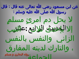عن ابن مسعود رضي الله تعالى عنه قال  :  قال رسول الله صلى الله عليه وسلم  : الحديث  الرابع  عشر لا يحل دم امرئٍ مسلمٍ إلا بإحدى ثلاث  :   الثيب الزاني  والنفس بالنفس ، والتارك لدينه المفارق للجماعة رواه البخاري و مسلم 