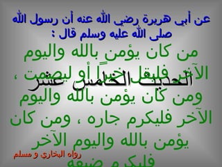 عن أبي هريرة رضي الله عنه أن رسول الله صلى الله عليه وسلم قال  : الحديث  الخامس  عشر من كان يؤمن بالله واليوم الآخر فليقل خيراً أو ليصمت ، ومن كان يؤمن بالله واليوم الآخر فليكرم جاره ، ومن كان يؤمن بالله واليوم الآخر فليكرم ضيفه رواه البخاري و مسلم 