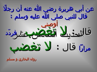 عن أبي هريرة رضي الله عنه أن رجلاً قال للنبي صلى الله عليه وسلم  :  أوصني   الحديث  السادس  عشر قال  :  لا تغضب  ،  فردّد مراراً  قال  :  لا تغضب   رواه البخاري و مسلم 
