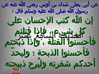 عن أبي يعلى شداد بن أوس رضي الله عنه عن رسول الله صلى الله عليه وسلم قال  : الحديث  السابع  عشر إن الله كتب الإحسان على كل شيء ، فإذا قتلتم فأحسنوا القتلة ، وإذا ذبحتم فأحسنوا الذبحة ؛ وليحدّ أحدكم شفرته وليُرح ذبيحته رواه مسلم 