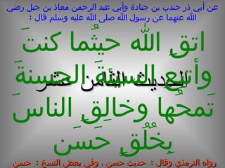 عن أبي ذر جندب بن جنادة وأبي عبد الرحمن معاذ بن جبل رضي الله عنهما عن رسول الله صلى الله عليه وسلم قال  : الحديث  الثامن  عشر اتقِ الله حيثُما كنتَ وأتبِعِ السيئةَ الحسنةَ تَمحُها وخالِقِ الناسَ بِخُلُقٍ حَسَن رواه الترمذي وقال  :  حديث حسن ، وفي بعض النسخ  :  حسن صحيح 