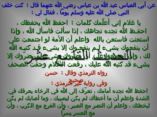 عن أبي العباس عبد الله بن عباس رضي الله عنهما قال  :  كنت خلف النبي صلى الله عليه وسلم يوماً ، فقال لي  :   الحديث  التاسع  عشر يا غلام إني أعلّمك كلمات  :  احفظ الله يحفظك ، احفـظ الله تجده تجاهك ، إذا سألت فاسأل الله ، وإذا استعنت فاستعن بالله  واعلم أن الأمة لو اجتمعت على أن ينفعوك بشيء لـم ينفعـوك إلا بشيء قـد كتبـه الله لك ، وإن اجتمعوا على أن يضرّوك بشيء لم يضرّوك إلا بشيء قد كتبه الله عليك ، رفعت الأقلام وجفّت الصحف وفي رواية غير الترمذي  : احفظ الله تجده أمامك ، تعرّف إلى الله في الرخاء يعرفك في الشدة واعلم أن ما أخطأك لم يكن ليصيبك ، وما أصابك لم يكن ليخطئك ، واعلم أن النصر مع الصبر ، وأن الفرج مع الكرب ، وأن مع العسر يسراً رواه الترمذي وقال  :  حسن صحيح 