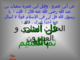 الحديث الحادي و العشرون عن أبي عمرو ، وقيل أبي عمرة سفيان بن عبد الله رضي الله عنه قال  :  قلت  :  يا رسول الله قل لي في الإسلام قولاً لا أسأل عنه أحداً غيرك ، قال  : قل آمنتُ بالله ثم استقِم رواه مسلم 
