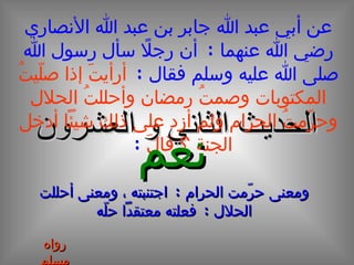 الحديث  الثاني و العشرون عن أبي عبد الله جابر بن عبد الله الأنصاري رضي الله عنهما  :  أن رجلاً سأل رسول الله صلى الله عليه وسلم فقال  :  أرأيتََ إذا صلّيتُ المكتوبات وصمتُ رمضان وأحللتُ الحلال وحرّمتُ الحرام ولم أزد على ذلك شيئاً أدخل الجنة ؟ قالَ   :  نعم ومعنى حرّمت الحرام  :  اجتنبته ، ومعنى أحللت الحلال  :  فعلته معتقداً حلّه رواه مسلم 