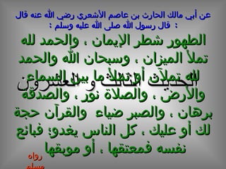 الحديث  الثالث و العشرون عن أبي مالك الحارث بن عاصم الأشعري رضي الله عنه قال  :  قال رسول الله صلى الله عليه وسلم  : الطهور شطر الإيمان ، والحمد لله تملأ الميزان ، وسبحان الله والحمد لله تملآن أو تملأ ما بين السماء والأرض ، والصلاة نور ، والصدقة برهان ، والصبر ضياء  والقرآن حجة لك أو عليك ، كل الناس يغدو؛ فبائع نفسه فمعتقها ، أو موبقها   رواه مسلم 