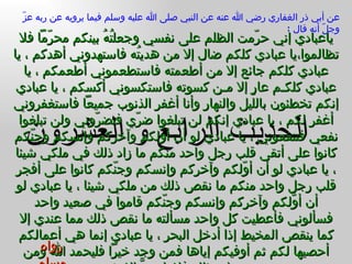 الحديث  الرابع و العشرون عن أبي ذر الغفاري رضي الله عنه عن النبي صلى الله عليه وسلم فيما يرويه عن ربه عزّ وجلّ أنه قال  : ياعبادي إني حرّمت الظلم على نفسي وجعلتُهُ بينكم محرّماً فلا تظالموا،يا عبادي كلكم ضال إلا من هديتُه فاستهدوني أهدكم ، يا عبادي كلكم جائع إلا من أطعمته فاستطعموني أطعمكم ، يا عبادي كلكـم عارٍ إلا مـن كسوته فاستكسوني أكسكم ، يا عبادي إنكم تخطئون بالليل والنهار وأنا أغفر الذنوب جميعاً فاستغفروني أغفر لكم ، يا عبادي إنكم لن تبلغوا ضرّي فتضرّوني ولن تبلغوا نفعي فتنفعوني ، يا عبادي لو أن أوّلكم وآخركم وإنسكم وجنّكم كانوا على أتقى قلب رجل واحد منكم ما زاد ذلك في ملكي شيئا ، يا عبادي لو أن أوّلكم وآخركم وإنسكم وجنّكم كانوا على أفجر قلب رجل واحد منكم ما نقص ذلك من ملكي شيئا ، يا عبادي لو أن أوّلكم وآخركم وإنسكم وجنّكم قاموا في صعيد واحد فسألوني فأعطيت كل واحد مسألته ما نقص ذلك مما عندي إلا كما ينقص المخيط إذا أدخل البحر ، يا عبادي إنما هي أعمالكم أحصيها لكم ثم أوفيكم إياها فمن وجد خيراً فليحمد الله ومن وجد غير ذلك فلا يلومنَّ إلا نفسه رواه مسلم 