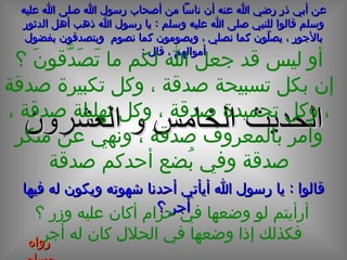 الحديث  الخامس و العشرون عن أبي ذر رضي الله عنه أن ناساً من أصحاب رسول الله صلى الله عليه وسلم قالوا للنبي صلى الله عليه وسلم  :  يا رسول الله ذهب أهل الدثور بالأجور ، يصلّون كما نصلي ، ويصومون كما نصوم  ويتصدقون بفضول أموالهم ، قال  : أو ليس قد جعل الله لكم ما تَصَدَّقونَ ؟ إن بكل تسبيحة صدقة ، وكل تكبيرة صدقة ، وكل تحميدة صدقة ، وكل تهليلة صدقة ، وأمر بالمعروف صدقة ، ونهي عن منكر صدقة وفي بُضع أحدكم صدقة قالوا  :  يا رسول الله أيأتي أحدنا شهوته ويكون له فيها أجر ؟ أرأيتم لو وضعها في حرام أكان عليه وزر ؟‍ فكذلك إذا وضعها في الحلال كان له أجر رواه مسلم 