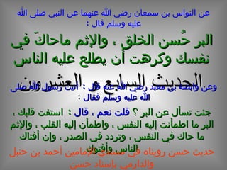 الحديث  السابع و العشرون عن النواس بن سمعان رضي الله عنهما عن النبي صلى الله عليه وسلم قال  : وعن وابصة بن معبد رضي الله عنه قال  :  أتيت رسول الله صلى الله عليه وسلم فقال   : البر حُسن الخلق ، والإثم ماحاكَ في نفسك وكرهت أن يطلع عليه الناس جئت تسأل عن البر ؟  قلت نعم ، قال   :  استفت قلبك ، البر ما اطمأنت إليه النفس ، واطمأن إليه القلب ، والإثم ما حاك في النفس ، وتردد في الصدر ، وإن أفتاك الناس وأفتوك حديث حسن رويناه في مسندي الإمامين أحمد بن حنبل والدارمي بإسناد حسن 