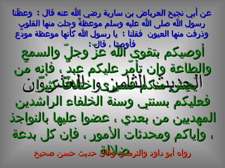 الحديث  الثامن و العشرون عن أبي نجيح العرباض بن سارية رضي الله عنه قال   :  وعظَنا رسول الله صلى الله عليه وسلم موعظةً وجلت منها القلوب وذرفت منها العيون   فقلنا   :  يا رسول الله كأنها موعظة مودّع فأوصِنا   ، قال   : أوصيكم بتقوى الله عزّ وجلّ والسمع والطاعة وإن تأمّر عليكم عبدٌ ، فإنه مَن يَعِش منكم فسيرى اختلافاً كثيراً ، فعليكم بسنتي وسنة الخلفاء الراشدين المهديين من بعدي ، عضوا عليها بالنواجذ ، وإياكم ومحدثات الأمور ، فإن كل بدعة ضلالة  رواه أبو داود والترمذي وقال حديث حسن صحيح 