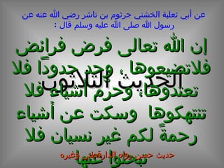 الحديث الثلاثون عن أبي ثعلبة الخشني جرثوم بن ناشر رضي الله عنه عن رسول الله صلى الله عليه وسلم قال  : إن الله تعالى فرض فرائض فلاتضيعوها ، وحد حدوداً فلا تعتدوها، وحرّم أشياء فلا تنتهكوها  وسكت عن أشياء رحمةً لكم غير نسيان فلا تبحثوا عنها حديث حسن رواه الدارقطني وغيره 