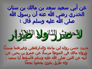 الحديث الثاني و الثلاثون عن أبي سعيد سعد بن مالك بن سنان الخدري رضي الله عنه أن رسول الله صلى الله عليه وسلم قال  : لا ضرر ولا ضِرار حديث حسن رواه ابن ماجة والدارقطني وغيرهما مسنداً ورواه مالك في الموطأ مرسلاً عن عمرو بن يحيى عن أبيه عن النبي صلى الله عليه وسلم فأسقط أبا سعيد ، وله طرق يقوي بعضها بعضاً 
