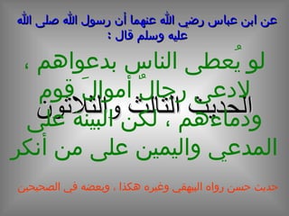 الحديث  الثالث  و الثلاثون عن ابن عباس رضي الله عنهما أن رسول الله صلى الله عليه وسلم قال  : لو يُعطى الناس بدعواهم ، لادعى رجالٌ أموالَ قوم ودماءهم ، لكن البينة على المدعي واليمين على من أنكر حديث حسن رواه البيهقي وغيره هكذا ، وبعضه في الصحيحين 