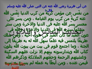الحديث  السادس  و الثلاثون عن أبي هريرة رضي الله عنه عن النبي صلى الله عليه وسلم قال  :   من نفّس عن مؤمن كربةً من كرب الدنيا نفّس الله عنه كربةً من كرب يوم القيامة ، ومن يسّر على معسر يسّر الله عليه في الدنيا والآخرة ومن ستر مسلماً ستره الله في الدنيا والآخرة ، والله في عون العبد ما كان العبد في عون أخيه ، ومن سلك طريقاً يلتمس فيه علماً سهّل الله له به طريقاً إلى الجنة ، وما اجتمع قوم في بيت من بيوت الله يتلون كتاب الله ويتدارسونه بينهم إلا نزلت عليهم السكينة وغشيتهم الرحمة وحفّتهم الملائكة وذكرهم الله فيمن عنده ، ومن أبطّأ به عمله لم يسرع به نسبه رواه مسلم بهذا اللفظ 