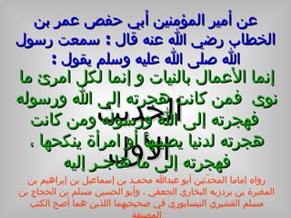 عن أمير المؤمنين أبي حفص عمر بن الخطاب رضي الله عنه قال  :  سمعت رسول الله صلى الله عليه وسلم يقول  : الحديث الأول إنما الأعمال بالنيات و إنما لكل امرئ ما نوى  فمن كانت هجرته إلى الله ورسوله  فهجرته إلى الله ورسوله ومن كانت هجرته لدنيا يصيبها أو امرأة ينكحها   ، فهجرته إلى ما هاجـر إليه رواه إماما المحدّثين أبو عبدالله محمـد بن إسماعيل بن إبراهيم بن المغيرة بن بردزبه البخاري الجعفي ، وأبو الحسين مسلم بن الحجاج بن مسلم القشيري النيسابوري في صحيحيهما اللذين هما أصح الكتب المصنفة 
