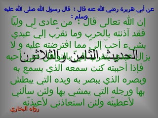 الحديث  الثامن  و الثلاثون عن أبي هريرة رضي الله عنه قال  :  قال رسول الله صلى الله عليه وسلم  : إن الله تعالى قال  :  من عادى لي ولياً فقد آذنته بالحرب وما تقرّب إليّ عبدي بشيء أحبّ إليّ مما افترضته عليه و لا يزال عبدي يتقرب إليّ بالنوافل حتى أحبه فإذا أحببته كنت سمعه الذي يسمع به وبصره الذي يبصر به ويده التي يبطش بها ورجله التي يمشي بها ولئن سألني لأعطينّه ولئن استعاذني لأعيذنّه رواه البخاري  