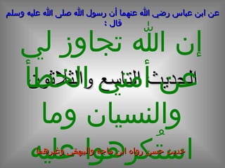 الحديث  التاسع  و الثلاثون عن ابن عباس رضي الله عنهما أن رسول الله صلى الله عليه وسلم قال  : إن الله تجاوز لي عن أمتي الخطأ والنسيان وما استُكرِهوا عليه حديث حسن رواه ابن ماجة والبيهقي وغيرهما 