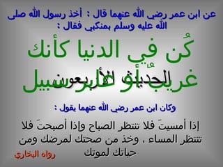 الحديث  الأربعون عن ابن عمر رضي الله عنهما قال  :  أخذ رسول الله صلى الله عليه وسلم بمنكبي فقال  : كُن في الدنيا كأنك غريبٌ أو عابر سبيل وكان ابن عمر رضي الله عنهما يقول  : إذا أمسيتَ فلا تنتظر الصباح وإذا أصبحتَ فلا تنتظر المساء ، وخذ من صحتك لمرضك ومن حياتك لموتك رواه البخاري  