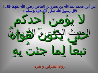 الحديث  الحادي و الأربعون عن أبي محمد عبد الله بن عمرو بن العاص رضي الله عنهما قال  :  قال رسول الله صلى الله عليه و سلم  :   لا يؤمن أحدكم حتى يكونَ هواهُ تبعاً لِما جئتُ بِهِ رواه الطبراني و غيره 