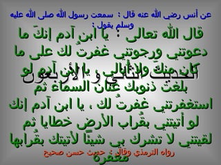 الحديث  الثاني و الأربعون عن أنس رضي الله عنه قال  :  سمعت رسول الله صلى الله عليه وسلم يقول  :   قال الله تعالى  :   يا ابن آدم إنكَ ما دعوتني ورجوتني غفرتُ لك على ما كان منكَ ولا أُبالي ، يا ابن آدم لو بلغت ذنوبك عنان السماء ثم استغفرتني غفرتُ لك ، يا ابن آدم إنك لو أتيتني بقُراب الأرض خطايا ثم لقيتني لا تشرك بي شيئاً لأتيتك بقُرابها مغفرة رواه الترمذي وقال  :  حديث حسن صحيح 