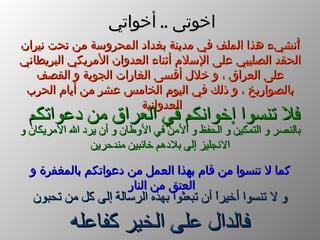 أُنشيء هذا الملف في مدينة بغداد المحروسة من تحت نيران الحقد الصليبي على الإسلام أثناء العدوان الأمريكي البريطاني على العراق ، و خلال أقسى الغارات الجوية و القصف بالصواريخ ، و ذلك في اليوم الخامس عشر من أيام الحرب العدوانية   فلا تنسوا إخوانكم في العراق من دعواتكم   بالنصر و التمكين و الحفظ و الأمن في الأوطان و أن يرد الله الأمريكان و الانجليز إلى بلادهم خائبين مندحرين كما لا تنسوا من قام بهذا العمل من دعواتكم بالمغفرة و العتق من النار   و لا تنسوا أخيراً أن تبعثوا بهذه الرسالة إلى كل من تحبون   فالدال على الخير كفاعله اخوتى  ..  أخواتي 