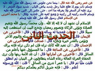 الإسلام أن تشهد أن لا إله إلا الله ، وأن محمداً رسول الله وتقيم الصلاة وتؤتي الزكاة وتصوم رمضان وتحج البيت إن استطعت إليه سبيلاً   قال   :  صدقت   فعجبنا له يسأله ويصدّقه  ،  قال  :  فأخبرني عن الإيمان   قال   :  أن تؤمن بالله وملائكته وكتبه ورسله واليوم الآخر وتؤمن بالقدر خيره وشره  قال   :  صدقت   قال   :  فأخبرني عن الإحسان   قال   :  أن تعبد الله كأنك تراه فإن لم تكن تراه فإنه يراك   قال   :  فأخبرني عن الساعة  قال   :  ما المسؤول عنها بأعلم من السائل   قال  :  فأخبرني عن أماراتها   قال   :  أن تلد الأمة ربتها وأن ترى الحفاة العراة العالة رِعاء الشاء يتطاولون في البنيان   ثم انطلق فلبثت ملياً ثم قال  :  يا عمر أ تدري من السائل   ؟  قلت  :  الله ورسوله أعلم  ،  قال  :  فإنه جبريل أتاكم يعلّمكم دينكم رواه مسلم الحديث الثاني عن عمر رضي الله عنه قال   :  بينما نحن جلوس عند رسول الله صلى الله عليه وسلم ذات يوم إذ طلع علينا رجل شديد بياض الثياب ، شديد سواد الشعر ، لا يرى عليه أثر السفر ولا يعرفه منا أحد ، حتى جلس إلى النبي صلى الله عليه وسلم فأسند ركبتيه إلى ركبتيه و وضع كفيه على فخذيه  وقال  :  يا محمّد أخبرني عن الإسلام   فقال رسول الله صلى الله عليه وسلم   : 