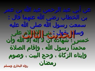 عن أبي عبد الرحمن عبد الله بن عمر بن الخطاب رضي الله عنهما قال  :  سمعت رسول الله صلى الله عليه وسلم يقول  :  بني الإسلام على خمسٍ ؛ شهادة أن لا إله إلا الله وأن محمداً رسول الله ، وإقام الصلاة وإيتاء الزكاة ، وحج البيت ، وصوم رمضان الحديث الثالث رواه البخاري ومسلم 