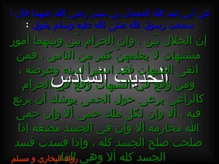 عن أبي عبد الله النعمان بن بشير رضي الله عنهما قال  :  سمعت رسول الله صلى الله عليه وسلم يقول   : الحديث السادس إن الحلال بيّن ، وإن الحرام بيّن وبينهما أمور مشتبهات لا يعلمهنّ كثير من الناس ، فمن اتقى الشبهات فقد استبرأ لدينه وعرضه ، ومن وقع في الشبهات وقع في الحرام كالراعي يرعى حول الحمى يوشك أن يرتع فيه ، ألا وإن لكل ملك حمى ألا وإن حمى الله محارمه ألا وإن في الجسد مضغة إذا صلحت صلح الجسد كله ، وإذا فسدت فسد الجسد كله ألا وهي القلب رواه البخاري و مسلم 