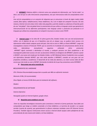 1) INTERNET: Podemos definir a Internet como una autopista de información, una "red de redes", es
decir, una red que no sólo interconecta computadoras, sino que interconecta redes de computadoras entre
sí.
Una red de computadoras es un conjunto de máquinas que se comunican a través de algún medio (cable
coaxial, fibra óptica, radiofrecuencia, líneas telefónicas, etc.) con el objeto de compartir recursos. De esta
manera, Internet sirve de enlace entre redes más pequeñas y permite ampliar su cobertura al hacerlas parte
de una "red global". Esta red global tiene la característica de que utiliza un lenguaje común que garantiza la
intercomunicación de los diferentes participantes; este lenguaje común o protocolo (un protocolo es el
lenguaje que utilizan las computadoras al compartir recursos) se conoce como TCP/IP.



     2) Internet surge en los años 60. En plena guerra fría, Estados Unidos crea una red exclusivamente
militar, con el objetivo de que, en el hipotético caso de un ataque ruso, se pudiera tener acceso a la
información militar desde cualquier punto del país. Esta red se creó en 1969 y se llamó ARPANET. Luego dos
investigadores crearon el Protocolo TCP/IP, que se convirtió en el estándar de comunicaciones dentro de las
redes        informáticas       (actualmente         seguimos         utilizando      dicho       protocolo).
 ARPANET siguió creciendo y abriéndose al mundo, y cualquier persona con fines académicos o de
investigación podía tener acceso a la red. Las funciones militares se desligaron de ARPANET y fueron a parar
a MILNET, una nueva red creada por los Estados Unidos. La NSF (National Science Fundación) crea su propia
red informática llamada NSFNET, que más tarde absorbe a ARPANET, creando así una gran red con
propósitos científicos y académicos. El desarrollo de las redes fue abismal, y se crean nuevas redes de libre
acceso que más tarde se unen a NSFNET, formando el embrión de lo que hoy conocemos como INTERNET.
        3) Para armar una red se necesita de:

REQUERIMIENTOS DEL HARDWARE

CPU: (Pentium Recomendado) aunque bien se puede usar 486 con suficiente memoria

Memoria: 8 Mb, (16 recomendado)

Disco Rígido: al menos 50 Mb libres para la instalación del software.

Modem

REQUERIMIENTOS DE SOFTWARE

Sistema Operativo

Navegador puede ser Internet Explorer, google crhom.

       4) Requisitos para establecer una red:

 Entre los requisitos tecnológicos necesarios para conectarse a Internet en forma particular, hace falta una
computadora que tenga un módem conectado a la línea telefónica y el permiso de acceder a un equipo
servidor (cuenta de usuario), que generalmente lo ofrecen empresas rotuladas como ISP (Internet Service
Providers). También algunas instituciones tienen acceso a Internet desde equipos sobre plataforma de red,
prescindiendo de esta manera del módem y la línea telefónica.
 
