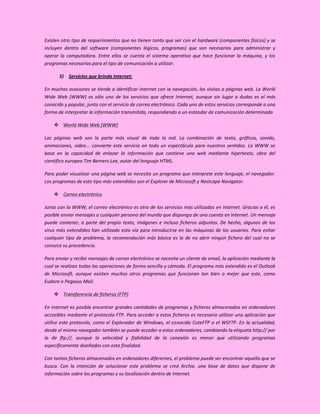 Existen otro tipo de requerimientos que no tienen tanto que ver con el hardware (componentes físicos) y se
incluyen dentro del software (componentes lógicos, programas) que son necesarios para administrar y
operar la computadora. Entre ellos se cuenta el sistema operativo que hace funcionar la máquina, y los
programas necesarios para el tipo de comunicación a utilizar.

       5) Servicios que brinda Internet:

En muchas ocasiones se tiende a identificar Internet con la navegación, las visitas a páginas web. La World
Wide Web (WWW) es sólo uno de los servicios que ofrece Internet, aunque sin lugar a dudas es el más
conocido y popular, junto con el servicio de correo electrónico. Cada uno de estos servicios corresponde a una
forma de interpretar la información transmitida, respondiendo a un estándar de comunicación determinado

     World Wide Web [WWW]

Las páginas web son la parte más visual de toda la red. La combinación de texto, gráficos, sonido,
animaciones, vídeo... convierte este servicio en todo un espectáculo para nuestros sentidos. La WWW se
basa en la capacidad de enlazar la información que contiene una web mediante hipertexto, obra del
científico europeo Tim Berners-Lee, autor del lenguaje HTML.

Para poder visualizar una página web se necesita un programa que interprete este lenguaje, el navegador.
Los programas de este tipo más extendidos son el Explorer de Microsoft y Nestcape Navigator.

     Correo electrónico

Junto con la WWW, el correo electrónico es otro de los servicios más utilizados en Internet. Gracias a él, es
posible enviar mensajes a cualquier persona del mundo que disponga de una cuenta en Internet. Un mensaje
puede contener, a parte del propio texto, imágenes e incluso ficheros adjuntos. De hecho, algunos de los
virus más extendidos han utilizado esta vía para introducirse en las máquinas de los usuarios. Para evitar
cualquier tipo de problema, la recomendación más básica es la de no abrir ningún fichero del cual no se
conozca su procedencia.

Para enviar y recibir mensajes de correo electrónico se necesita un cliente de email, la aplicación mediante la
cual se realizan todas las operaciones de forma sencilla y cómoda. El programa más extendido es el Outlook
de Microsoft, aunque existen muchos otros programas que funcionan tan bien o mejor que este, como
Eudora o Pegasus Mail.

     Transferencia de ficheros (FTP)

En Internet es posible encontrar grandes cantidades de programas y ficheros almacenados en ordenadores
accesibles mediante el protocolo FTP. Para acceder a estos ficheros es necesario utilizar una aplicación que
utilice este protocolo, como el Explorador de Windows, el conocido CuteFTP o el WSFTP. En la actualidad,
desde el mismo navegador también se puede acceder a estos ordenadores, cambiando la etiqueta http:// por
la de ftp://, aunque la velocidad y fiabilidad de la conexión es menor que utilizando programas
específicamente diseñados con esta finalidad.

Con tantos ficheros almacenados en ordenadores diferentes, el problema puede ser encontrar aquello que se
busca. Con la intención de solucionar este problema se creó Archie, una base de datos que dispone de
información sobre los programas y su localización dentro de Internet.
 