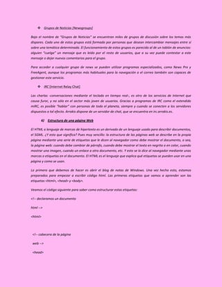  Grupos de Noticias [Newsgroups]

Bajo el nombre de “Grupos de Noticias” se encuentran miles de grupos de discusión sobre los temas más
dispares. Cada uno de estos grupos está formado por personas que desean intercambiar mensajes entre sí
sobre una temática determinada. El funcionamiento de estos grupos es parecido al de un tablón de anuncios:
alguien “cuelga” un mensaje que es leído por el resto de usuarios, que a su vez puede contestar a este
mensaje o dejar nuevos comentarios para el grupo.

Para acceder a cualquier grupo de news se pueden utilizar programas especializados, como News Pro y
FreeAgent, aunque los programas más habituales para la navegación o el correo también son capaces de
gestionar este servicio.

     IRC [Internet Relay Chat]

Las charlas -conversaciones mediante el teclado en tiempo real-, es otro de los servicios de Internet que
causa furor, y no sólo en el sector más joven de usuarios. Gracias a programas de IRC como el extendido
mIRC, es posible “hablar” con personas de todo el planeta, siempre y cuando se conecten a los servidores
dispuestos a tal efecto. Arrakis dispone de un servidor de chat, que se encuentra en irc.arrakis.es.

       6) Estructura de una página Web

El HTML o lenguaje de marcas de hipertexto es un derivado de un lenguaje usado para describir documentos,
el SGML. ¿Y esto que significa? Pues muy sencillo: la estructura de las páginas web se describe en la propia
página mediante una serie de etiquetas que le dicen al navegador como debe mostrar el documento, o sea,
la página web: cuando debe cambiar de párrafo, cuando debe mostrar el texto en negrita o en color, cuando
mostrar una imagen, cuando un enlace a otro documento, etc. Y esto se lo dice al navegador mediante unas
marcas o etiquetas en el documento. El HTML es el lenguaje que explica qué etiquetas se pueden usar en una
página y como se usan.

Lo primero que debemos de hacer es abrir el blog de notas de Windows. Una vez hecho esto, estamos
preparados para empezar a escribir código html. Las primeras etiquetas que vamos a aprender son las
etiquetas <html>, <head> y <body>.

Veamos el código siguiente para saber como estructurar estas etiquetas:

<!-- declaramos un documento

html -->

<html>



 <!-- cabecera de la página

 web -->

 <head>
 