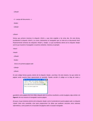 </head>



 <!-- cuerpo del documento -->

 <body>

 </body>



</html>

Vemos que primero tenemos la etiqueta <html>, y que ésta engloba a las otras dos. De esta forma,
escribiendo la etiqueta <html> y su cierre, declaramos al navegador que se trata de un documento html.
Posteriormente temenos las etiquetas <head> y <body>. Lo que escribamos dentro de la etiqueta <body>
será lo que muestre el navegador a nuestros visitantes. Veamos un ejemplo:

<html>

<head>

 </head>

 <body>

  Esta es mi primera página web

 </body>

 </html>

En este código hemos puesto, dentro de la etiqueta <body>, una frase. De esta manera, los que visiten la
página verán nuestra frase apareciendo en pantalla. Puedes escribir el código en tu blog de notas y




guardarlo como pagina.html (sin tilde), después abrir el archivo resultante y verás la página; algo similar a la
Figura 4. Así nos muestra el navegador nuestra página

Así pues, lo que metamos dentro de la etiqueta <body> será el contenido de nuestra página web. La etiqueta
<head> tiene otro cometido; sirve para proporcionar los datos que pudiesen necesitar otros sistemas
informáticos, como puede ser un buscador de páginas web o el propio navegador.
 